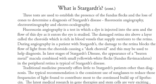 Stargardt�s Disease is also known as Juvenile Onset Macular Degeneration, Fundus Flavimaculatus, and Stargardt Macular Dystrophy. It is form of macular dystrophy that begins early in life. German ophthalmologist, Dr. Karl Stargardt first described this condition
in 1901 giving it its name. It is one of the most common forms of juvenile macular degeneration. Stargardt�s disease may occur in one of every 10,000 -20,000 children over the age 6 and is usually diagnosed before the age of 20. Boys and girls are equally affected by this condition. Over 25,000 Americans have Stargardt�s
disease.      Stargardt�s typically begins to damage both eyes somewhere between the ages of 6 and 20, although visual impairment may not be apparent until as late as age 40. Children first notice difficulty in reading, complaining of gray, black or hazy spots in the center of their vision. A longer length of time is needed
to adjust between light and dark environments. Vision loss is usually slow until the 20/40 level, often rapidly progressing to the 20/200 (legal blindness) level. In some cases, vision can degenerate to 10/200 in a period of months. Peripheral vision and night vision are not lost for most people, but color vision will likely
be affected in later stages.  