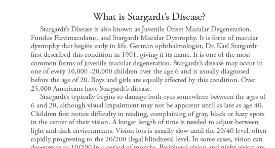 Stargardt�s Disease is also known as Juvenile Onset Macular Degeneration, Fundus Flavimaculatus, and Stargardt Macular Dystrophy. It is form of macular dystrophy that begins early in life. German ophthalmologist, Dr. Karl Stargardt first described this condition
in 1901 giving it its name. It is one of the most common forms of juvenile macular degeneration. Stargardt�s disease may occur in one of every 10,000 -20,000 children over the age 6 and is usually diagnosed before the age of 20. Boys and girls are equally affected by this condition. Over 25,000 Americans have Stargardt�s
disease.      Stargardt�s typically begins to damage both eyes somewhere between the ages of 6 and 20, although visual impairment may not be apparent until as late as age 40. Children first notice difficulty in reading, complaining of gray, black or hazy spots in the center of their vision. A longer length of time is needed
to adjust between light and dark environments. Vision loss is usually slow until the 20/40 level, often rapidly progressing to the 20/200 (legal blindness) level. In some cases, vision can degenerate to 10/200 in a period of months. Peripheral vision and night vision are not lost for most people, but color vision will likely
be affected in later stages.  